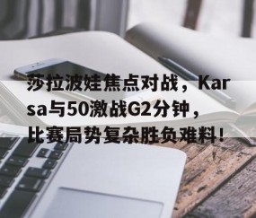 九游-莎拉波娃焦点对战，Karsa与50激战G2分钟，比赛局势复杂胜负难料！